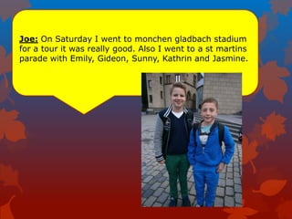 Joe: On Saturday I went to monchen gladbach stadium
for a tour it was really good. Also I went to a st martins
parade with Emily, Gideon, Sunny, Kathrin and Jasmine.
 