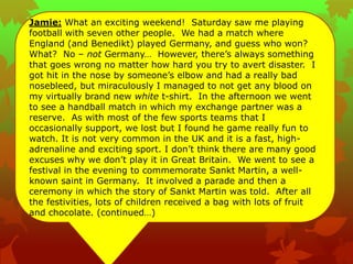 Jamie: What an exciting weekend! Saturday saw me playing
football with seven other people. We had a match where
England (and Benedikt) played Germany, and guess who won?
What? No – not Germany… However, there‟s always something
that goes wrong no matter how hard you try to avert disaster. I
got hit in the nose by someone‟s elbow and had a really bad
nosebleed, but miraculously I managed to not get any blood on
my virtually brand new white t-shirt. In the afternoon we went
to see a handball match in which my exchange partner was a
reserve. As with most of the few sports teams that I
occasionally support, we lost but I found he game really fun to
watch. It is not very common in the UK and it is a fast, high-
adrenaline and exciting sport. I don‟t think there are many good
excuses why we don‟t play it in Great Britain. We went to see a
festival in the evening to commemorate Sankt Martin, a well-
known saint in Germany. It involved a parade and then a
ceremony in which the story of Sankt Martin was told. After all
the festivities, lots of children received a bag with lots of fruit
and chocolate. (continued…)
 