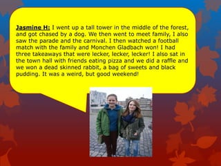 Jasmine H: I went up a tall tower in the middle of the forest,
and got chased by a dog. We then went to meet family, I also
saw the parade and the carnival. I then watched a football
match with the family and Monchen Gladbach won! I had
three takeaways that were lecker, lecker, lecker! I also sat in
the town hall with friends eating pizza and we did a raffle and
we won a dead skinned rabbit, a bag of sweets and black
pudding. It was a weird, but good weekend!
 