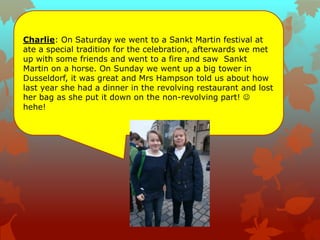 Charlie: On Saturday we went to a Sankt Martin festival at
ate a special tradition for the celebration, afterwards we met
up with some friends and went to a fire and saw Sankt
Martin on a horse. On Sunday we went up a big tower in
Dusseldorf, it was great and Mrs Hampson told us about how
last year she had a dinner in the revolving restaurant and lost
her bag as she put it down on the non-revolving part! 
hehe!
 