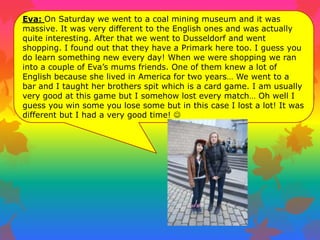 Eva: On Saturday we went to a coal mining museum and it was
massive. It was very different to the English ones and was actually
quite interesting. After that we went to Dusseldorf and went
shopping. I found out that they have a Primark here too. I guess you
do learn something new every day! When we were shopping we ran
into a couple of Eva‟s mums friends. One of them knew a lot of
English because she lived in America for two years… We went to a
bar and I taught her brothers spit which is a card game. I am usually
very good at this game but I somehow lost every match… Oh well I
guess you win some you lose some but in this case I lost a lot! It was
different but I had a very good time! 
 