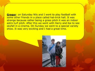 Gregor: on Saturday Nils and I went to play football with
some other friends in a place called hat-trick hall. It was
strange because rather being a grass pitch it was an indoor
astro turf pitch. After this we went with Harry and Kai to see
skyfall in a cinema. On Sunday we went to a special variety
show. It was very exciting and I had a great time.
 