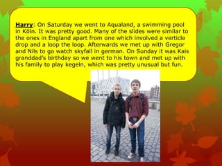 Harry: On Saturday we went to Aqualand, a swimming pool
in Köln. It was pretty good. Many of the slides were similar to
the ones in England apart from one which involved a verticle
drop and a loop the loop. Afterwards we met up with Gregor
and Nils to go watch skyfall in german. On Sunday it was Kais
granddad‟s birthday so we went to his town and met up with
his family to play kegeln, which was pretty unusual but fun.
 