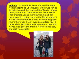 Emily H: on Saturday, Lena, me and her mum
went shopping to Oberhausen, which was fun as
its quite big and there are a lot of English shops
there, like H & M. On Sunday me, Lena, David
(her brother), Jonas (her boyfriend) and her
mum went to center parcs in the Netherlands. It
was really fun because it was a swimming place
where there was a lazy river, an outdoor ride, a
tubed slide, jacuzzis, an eating area, a pool with
waves, kids pool and more!! It was a good day,
and really enjoyable.
 