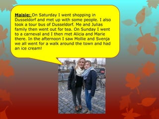 Maisie: On Saturday I went shopping in
Dusseldorf and met up with some people. I also
took a tour bus of Dusseldorf. Me and Julias
family then went out for tea. On Sunday I went
to a carneval and I then met Alicia and Marie
there. In the afternoon I saw Mollie and Svenja
we all went for a walk around the town and had
an ice cream!
 