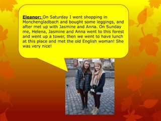 Eleanor: On Saturday I went shopping in
Monchengladbach and bought some leggings, and
after met up with Jasmine and Anna. On Sunday
me, Helena, Jasmine and Anna went to this forest
and went up a tower, then we went to have lunch
at this place and met the old English woman! She
was very nice!
 