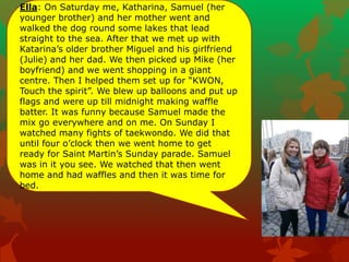 Ella: On Saturday me, Katharina, Samuel (her
younger brother) and her mother went and
walked the dog round some lakes that lead
straight to the sea. After that we met up with
Katarina‟s older brother Miguel and his girlfriend
(Julie) and her dad. We then picked up Mike (her
boyfriend) and we went shopping in a giant
centre. Then I helped them set up for “KWON,
Touch the spirit”. We blew up balloons and put up
flags and were up till midnight making waffle
batter. It was funny because Samuel made the
mix go everywhere and on me. On Sunday I
watched many fights of taekwondo. We did that
until four o‟clock then we went home to get
ready for Saint Martin‟s Sunday parade. Samuel
was in it you see. We watched that then went
home and had waffles and then it was time for
bed.
 