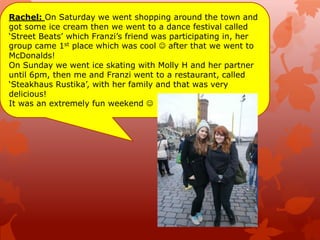 Rachel: On Saturday we went shopping around the town and
got some ice cream then we went to a dance festival called
„Street Beats‟ which Franzi‟s friend was participating in, her
group came 1st place which was cool  after that we went to
McDonalds!
On Sunday we went ice skating with Molly H and her partner
until 6pm, then me and Franzi went to a restaurant, called
„Steakhaus Rustika‟, with her family and that was very
delicious!
It was an extremely fun weekend 
 