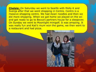 Chelsie: On Saturday we went to Sealife with Molly K and
Svenja after that we went shopping in Centro. Centro is a
massive shopping centre. We had Asian noodles and then we
did more shopping. When we got home we played on the wii
and got ready to go to Becca‟s partners house for a sleepover.
On Sunday we went to Moonlight minigolf. It was amazing. It
was really fun and Kati‟s mum won the game, we then went to
a restaurant and had pizza.
 