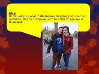 Alex:
On Saturday we went to Oberhausen shopping and to see sea
creatures,t hen on Sunday we went to watch ice age live in
Dusseldorf.
 