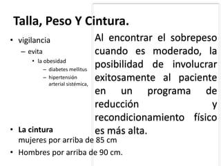 Talla, Peso Y Cintura.
• vigilancia
– evita
• la obesidad
– diabetes mellitus
– hipertensión
arterial sistémica,
Al encontrar el sobrepeso
cuando es moderado, la
posibilidad de involucrar
exitosamente al paciente
en un programa de
reducción y
recondicionamiento físico
es más alta.• La cintura
mujeres por arriba de 85 cm
• Hombres por arriba de 90 cm.
 