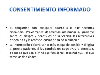 • Es obligatorio para cualquier prueba a la que hacemos
referencia. Previamente deberemos aleccionar al paciente
sobre los riesgos y beneficios de la técnica, las alternativas
disponibles y las consecuencias de su no realización.
• La información deberá ser lo más asequible posible y dirigida
al propio paciente, si las condiciones cognitivas lo permiten,
de modo que sea él y no sus familiares, cosa habitual, el que
tome las decisiones.
 