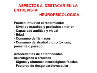 ASPECTOS A DESTACAR EN LA
ENTREVISTA
NEUROPSICOLOGICA
Pueden influir en el rendimiento:
- Nivel de estudios y profesión anterior
- Capacidad auditiva y visual
- Edad
- Consumo de fármacos
- Consumo de alcohol u otro tóxicos,
presente o pasado
Antecedentes de enfermedades
neurológicas o crónicas
- Signos y síntomas neurológicos focales
- Factores de riesgo cardiovascular
- Forma de inicio y síntoma cognitivo inicial
 