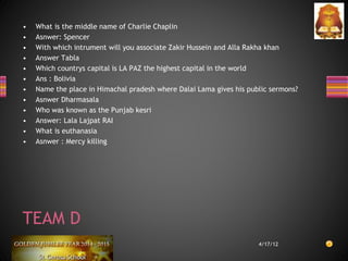• What is the middle name of Charlie Chaplin
• Asnwer: Spencer
• With which intrument will you associate Zakir Hussein and Alla Rakha khan
• Answer Tabla
• Which countrys capital is LA PAZ the highest capital in the world
• Ans : Bolivia
• Name the place in Himachal pradesh where Dalai Lama gives his public sermons?
• Asnwer Dharmasala
• Who was known as the Punjab kesri
• Answer: Lala Lajpat RAI
• What is euthanasia
• Asnwer : Mercy killing
4/17/12
TEAM D
 