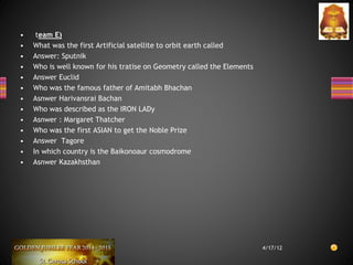 • team E)
• What was the first Artificial satellite to orbit earth called
• Answer: Sputnik
• Who is well known for his tratise on Geometry called the Elements
• Answer Euclid
• Who was the famous father of Amitabh Bhachan
• Asnwer Harivansrai Bachan
• Who was described as the IRON LADy
• Asnwer : Margaret Thatcher
• Who was the first ASIAN to get the Noble Prize
• Answer Tagore
• In which country is the Baikonoaur cosmodrome
• Asnwer Kazakhsthan
4/17/12
 