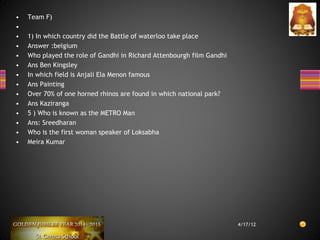 • Team F)
•
• 1) In which country did the Battle of waterloo take place
• Answer :belgium
• Who played the role of Gandhi in Richard Attenbourgh film Gandhi
• Ans Ben Kingsley
• In which field is Anjali Ela Menon famous
• Ans Painting
• Over 70% of one horned rhinos are found in which national park?
• Ans Kaziranga
• 5 ) Who is known as the METRO Man
• Ans: Sreedharan
• Who is the first woman speaker of Loksabha
• Meira Kumar
4/17/12
 