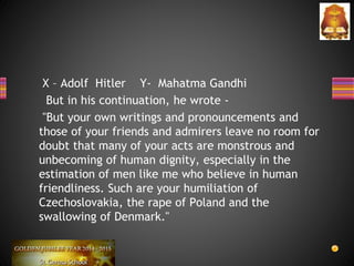 X – Adolf Hitler Y- Mahatma Gandhi
But in his continuation, he wrote -
"But your own writings and pronouncements and
those of your friends and admirers leave no room for
doubt that many of your acts are monstrous and
unbecoming of human dignity, especially in the
estimation of men like me who believe in human
friendliness. Such are your humiliation of
Czechoslovakia, the rape of Poland and the
swallowing of Denmark."
 