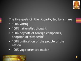 The five goals of the X party, led by Y , are
• 100% voting
• 100% nationalist thought
• 100% boycott of foreign companies,
adoption of ‘swadeshi’
• 100% unification of the people of the
nation
• 100% yoga-oriented nation
 