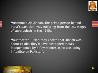 Mohammed Ali Jinnah, the prime person behind
India’s partition, was suffering from the last stages
of tuberculosis in the 1940s.
Mountbatten : ‘Had they known that Jinnah was
about to die, they'd have postponed India's
independence by a few months as he was being
inflexible on Pakistan'.
 