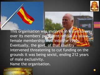 This organisation was involved in a controversy
over its members' persistent refusal to allow
female membership well into the 1990s.
Eventually, the govt. of that country
intervened threatening to cut funding on the
grounds it was being sexist, ending 212 years
of male exclusivity.
Name the organisation.
 