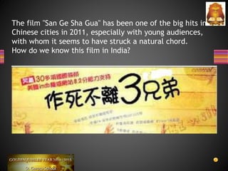 The film "San Ge Sha Gua" has been one of the big hits in
Chinese cities in 2011, especially with young audiences,
with whom it seems to have struck a natural chord.
How do we know this film in India?
 