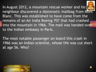 In August 2012, a mountain rescue worker and his
neighbour discovered a diplomatic mailbag from Mont
Blanc. This was established to have come from the
remains of an Air India Boeing 707 that had crashed
into the mountain in 1966. The mail was handed over
to the Indian embassy in Paris.
The most notable passenger on board this crash in
1966 was an Indian scientist, whose life was cut short
at age 56. Who?
 