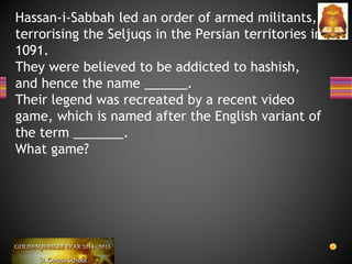 Hassan-i-Sabbah led an order of armed militants,
terrorising the Seljuqs in the Persian territories in
1091.
They were believed to be addicted to hashish,
and hence the name ______.
Their legend was recreated by a recent video
game, which is named after the English variant of
the term _______.
What game?
 