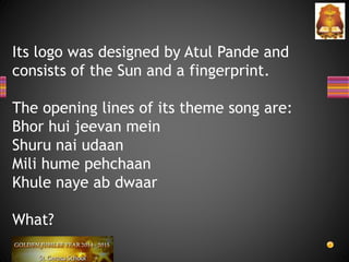 Its logo was designed by Atul Pande and
consists of the Sun and a fingerprint.
The opening lines of its theme song are:
Bhor hui jeevan mein
Shuru nai udaan
Mili hume pehchaan
Khule naye ab dwaar
What?
 