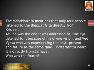 The Mahabharata mentions that only four people
listened to the Bhagvat Gita directly from
Krishna.
Arjuna was the one it was addressed to, Sanjaya
listened to it because of his divine vision; and Ved
Vyasa who was experiencing the past, present
and future at the same time. Dhritarashtra heard
it indirectly from Sanjaya.
Who was the fourth?
 