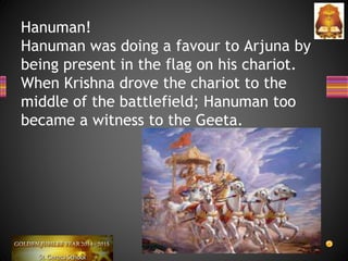Hanuman!
Hanuman was doing a favour to Arjuna by
being present in the flag on his chariot.
When Krishna drove the chariot to the
middle of the battlefield; Hanuman too
became a witness to the Geeta.
 