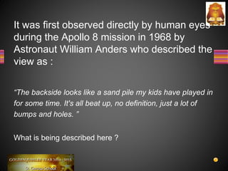 It was first observed directly by human eyes
during the Apollo 8 mission in 1968 by
Astronaut William Anders who described the
view as :
“The backside looks like a sand pile my kids have played in
for some time. It's all beat up, no definition, just a lot of
bumps and holes. ”
What is being described here ?
 