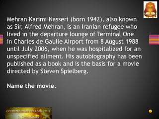 Mehran Karimi Nasseri (born 1942), also known
as Sir, Alfred Mehran, is an Iranian refugee who
lived in the departure lounge of Terminal One
in Charles de Gaulle Airport from 8 August 1988
until July 2006, when he was hospitalized for an
unspecified ailment. His autobiography has been
published as a book and is the basis for a movie
directed by Steven Spielberg.
Name the movie.
 