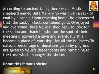 According to ancient tale , there was a Muslim
shepherd named Buta Malik who was given a sack of
coal by a sadhu. Upon reaching home, he discovered
that the sack ,in fact, contained gold. Overjoyed
and overcome ,Buta Malik rushed back to look for
the sadhu and thank him,but on the spot of their
meeting discovered a cave and eventually this
became a place of workship for all the believers.To
date, a percentage of donations given by pilgrims
are given to Malik’s descendents and remaining to
the trust which manages the shrine.
Name this famous shrine
 