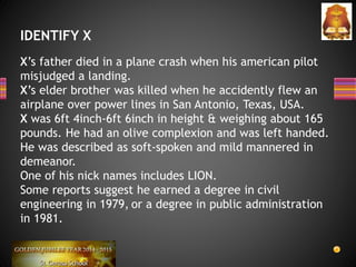 IDENTIFY X
X’s father died in a plane crash when his american pilot
misjudged a landing.
X’s elder brother was killed when he accidently flew an
airplane over power lines in San Antonio, Texas, USA.
X was 6ft 4inch-6ft 6inch in height & weighing about 165
pounds. He had an olive complexion and was left handed.
He was described as soft-spoken and mild mannered in
demeanor.
One of his nick names includes LION.
Some reports suggest he earned a degree in civil
engineering in 1979, or a degree in public administration
in 1981.
 