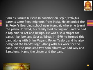Born as Farukh Bulsara in Zanzibar on Sep 5,1946,his
parents were Parsi migrants from India. He attended the
St.Peter’s Boarding school near Mumbai, where he learnt
the piano. In 1964, his family fled to England, and he had
a Diploma in Art and Design. He was also a singer for
bands like Ibex and Sour MilkSea. In 1970 he formed this
band along with Brian Mayand Roger Taylor, and he also
designed the band’s logo. Along with his work for the
band, he also produced two solo albums Mr Bad Guy and
Barcelona. Name the singer and the band.
 