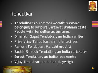 • Tendulkar is a common Marathi surname
belonging to Rajpura Saraswat Brahmin caste.
People with Tendulkar as surname:
• Dinanath Gopal Tendulkar, an Indian writer
• Priya Vijay Tendulkar, an Indian actress
• Ramesh Tendulkar, Marathi novelist
• Sachin Ramesh Tendulkar, an Indian cricketer
• Suresh Tendulkar, an Indian economist
• Vijay Tendulkar, an Indian playwright
Tendulkar
 
