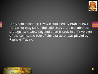 This comic character was introduced by Pran in 1971
for LotPot magazine. The side characters included the
protagonist’s wife, dog and alien friend. In a TV version
of the comic, the role of the character was played by
Raghuvir Yadav.
 