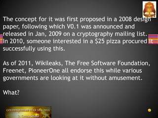 The concept for it was first proposed in a 2008 design
paper, following which V0.1 was announced and
released in Jan, 2009 on a cryptography mailing list.
In 2010, someone interested in a $25 pizza procured it
successfully using this.
As of 2011, Wikileaks, The Free Software Foundation,
Freenet, PioneerOne all endorse this while various
governments are looking at it without amusement.
What?
 