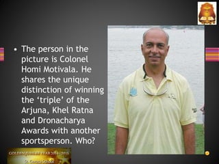 • The person in the
picture is Colonel
Homi Motivala. He
shares the unique
distinction of winning
the ‘triple’ of the
Arjuna, Khel Ratna
and Dronacharya
Awards with another
sportsperson. Who?
 