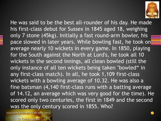 He was said to be the best all-rounder of his day. He made
his first-class debut for Sussex in 1845 aged 18, weighing
only 7 stone (45kg). Initially a fast round-arm bowler, his
pace slowed in later years. While bowling fast, he took on
average nearly 10 wickets in every game. In 1850, playing
for the South against the North at Lord's, he took all 10
wickets in the second innings, all clean bowled (still the
only instance of all ten wickets being taken "bowled“ in
any first-class match). In all, he took 1,109 first-class
wickets with a bowling average of 10.32. He was also a
fine batsman (4,140 first-class runs with a batting average
of 14.12, an average which was very good for the time). He
scored only two centuries, the first in 1849 and the second
was the only century scored in 1855. Who?
 