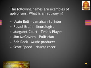 • Usain Bolt – Jamaican Sprinter
• Russel Brain – Neurologist
• Margaret Court – Tennis Player
• Jim McGovern – Politician
• Bob Rock – Music producer
• Scott Speed – Nascar racer
The following names are examples of
aptronyms. What is an aptronym?
 