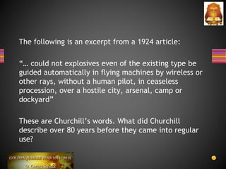 The following is an excerpt from a 1924 article:
“… could not explosives even of the existing type be
guided automatically in flying machines by wireless or
other rays, without a human pilot, in ceaseless
procession, over a hostile city, arsenal, camp or
dockyard”
These are Churchill’s words. What did Churchill
describe over 80 years before they came into regular
use?
 