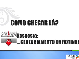 COMO CHEGAR LÁ?
Resposta:
… GERENCIAMENTO DA ROTINA!
 