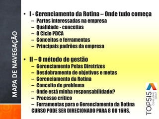 MAPADENAVEGAÇÃO • I - Gerenciamento da Rotina – Onde tudo começa
– Partes interessadas na empresa
– Qualidade - conceitos
– O Ciclo PDCA
– Conceitos e ferramentas
– Principais padrões da empresa
• II – O método de gestão
– Gerenciamento Pelas Diretrizes
– Desdobramento de objetivos e metas
– Gerenciamento da Rotina
– Conceito de problema
– Onde está minha responsabilidade?
– Processo crítico
– Ferramentas para o Gerenciamento da Rotina
CURSO PODE SER DIRECIONADO PARA 8 OU 16HS.
 