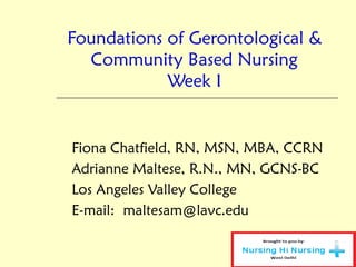 Foundations of Gerontological &
Community Based Nursing
Week I
Fiona Chatfield, RN, MSN, MBA, CCRN
Adrianne Maltese, R.N., MN, GCNS-BC
Los Angeles Valley College
E-mail: maltesam@lavc.edu
 