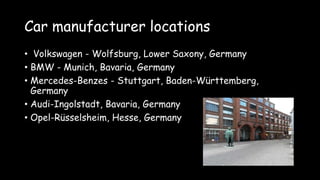 Car manufacturer locations
• Volkswagen - Wolfsburg, Lower Saxony, Germany
• BMW - Munich, Bavaria, Germany
• Mercedes-Benzes - Stuttgart, Baden-Württemberg,
Germany
• Audi-Ingolstadt, Bavaria, Germany
• Opel-Rüsselsheim, Hesse, Germany
 