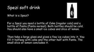 Spezi soft drink
What is a Spezi?
For a Spezi you need a bottle of Coke (regular cola) and a
bottle of Fanta (Fanta normal). Both bottles should be cold.
You should also have a small ice cubes and slice of lemon.
Then take a large glass and gives a few ice cubes into it. You
fill it halfway with coke and the other half with Fanta. The
small slice of lemon concludes it.
 