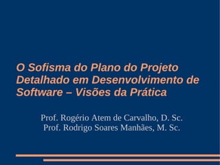 O Sofisma do Plano do Projeto
Detalhado em Desenvolvimento de
Software – Visões da Prática

    Prof. Rogério Atem de Carvalho, D. Sc.
     Prof. Rodrigo Soares Manhães, M. Sc.
 