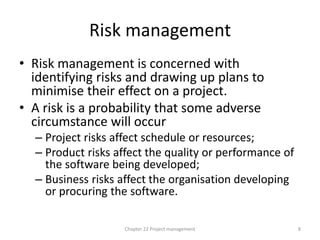 Risk management
• Risk management is concerned with
identifying risks and drawing up plans to
minimise their effect on a project.
• A risk is a probability that some adverse
circumstance will occur
– Project risks affect schedule or resources;
– Product risks affect the quality or performance of
the software being developed;
– Business risks affect the organisation developing
or procuring the software.
8
Chapter 22 Project management
 