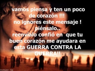   vamos piensa y ten un poco de corazón !!!  no ignores este mensaje ! piénsalo.. reenvíalo confió en  que tu buen corazón me ayudara en esta GUERRA CONTRA LA GUERRA!! 